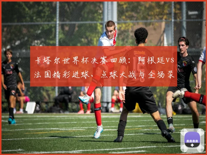 卡塔尔世界杯决赛回顾：阿根廷vs法国精彩进球、点球大战与全场录像解析
