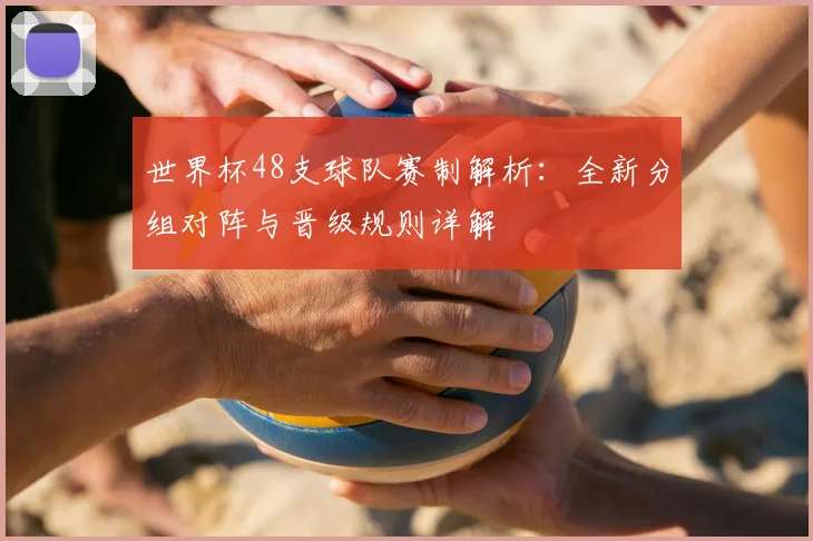 世界杯48支球队赛制解析：全新分组对阵与晋级规则详解