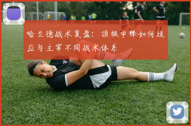 哈兰德战术复盘：顶级中锋如何适应与主宰不同战术体系