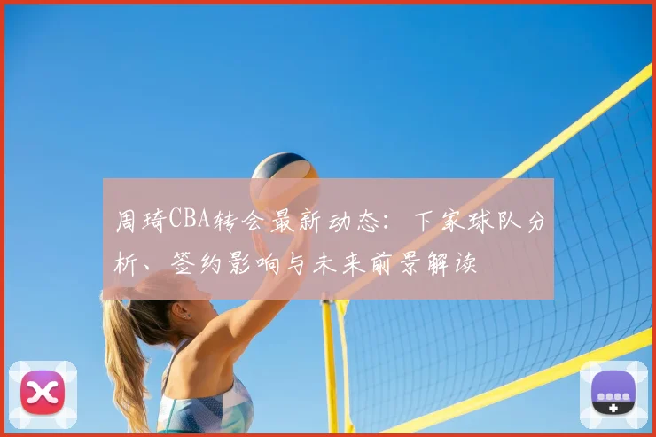 周琦CBA转会最新动态：下家球队分析、签约影响与未来前景解读
