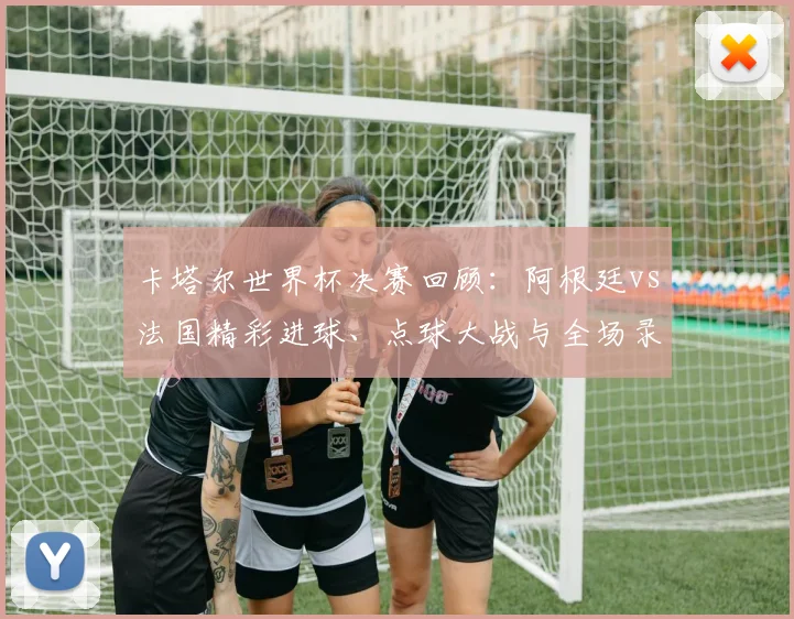 卡塔尔世界杯决赛回顾:阿根廷vs法国精彩进球、点球大战与全场录像解析