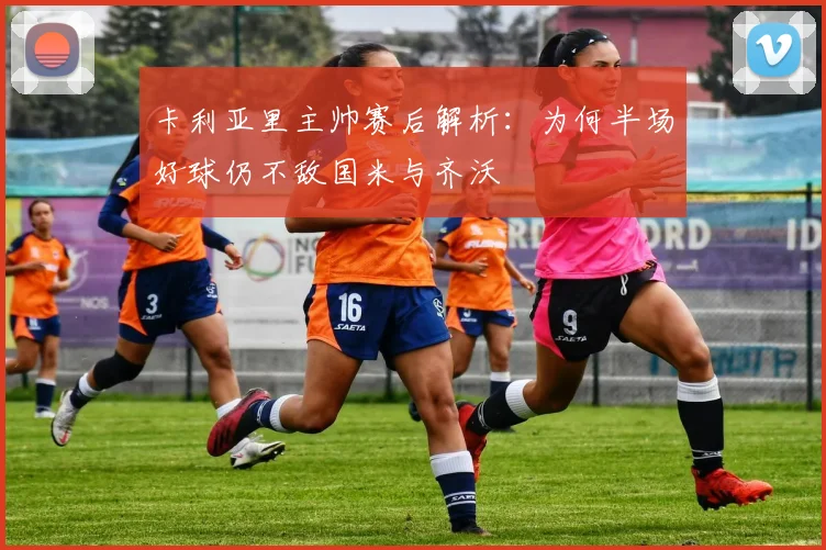 卡利亚里主帅赛后解析：为何半场好球仍不敌国米与齐沃
