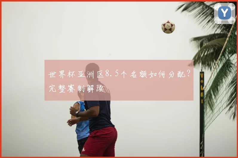 世界杯亚洲区8.5个名额如何分配？完整赛制解读
