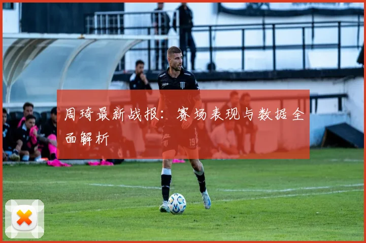 周琦最新战报：赛场表现与数据全面解析