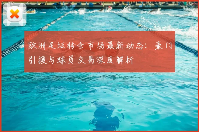 欧洲足坛转会市场最新动态：豪门引援与球员交易深度解析