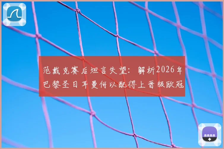 范戴克赛后坦言失望：解析2026年巴黎圣日耳曼何以配得上晋级欧冠四强，利物浦究竟输在哪里