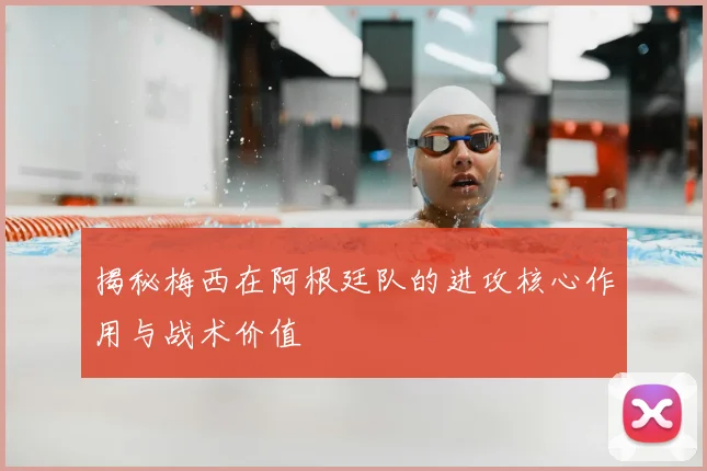 揭秘梅西在阿根廷队的进攻核心作用与战术价值
