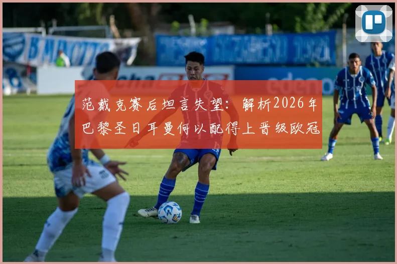 范戴克赛后坦言失望：解析2026年巴黎圣日耳曼何以配得上晋级欧冠四强，利物浦究竟输在哪里