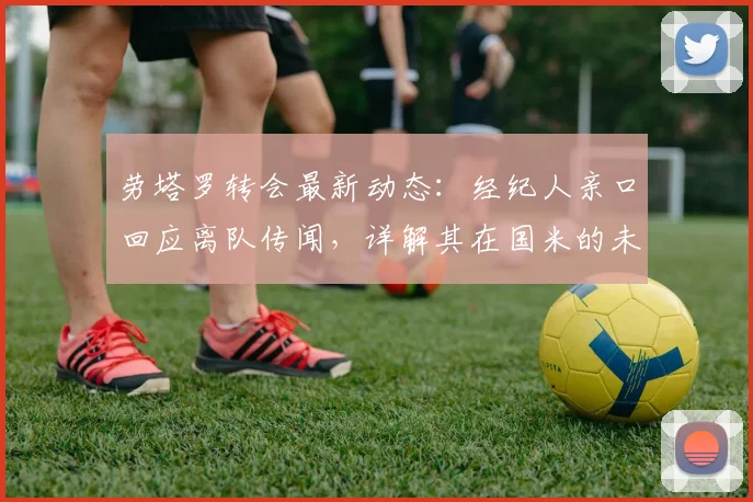 劳塔罗转会最新动态：经纪人亲口回应离队传闻，详解其在国米的未来