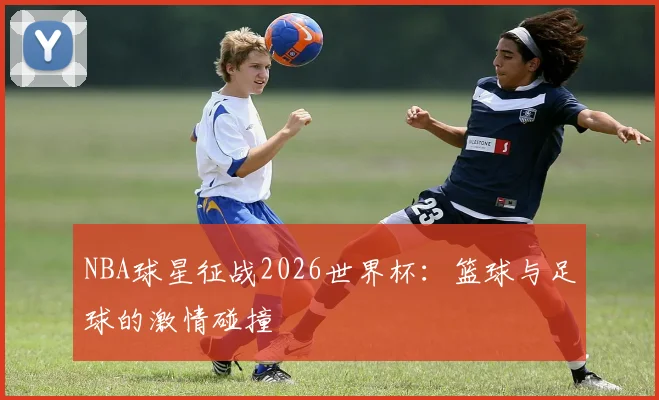 NBA球星征战2026世界杯：篮球与足球的激情碰撞