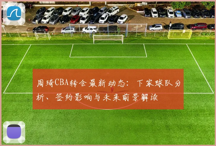 周琦CBA转会最新动态：下家球队分析、签约影响与未来前景解读